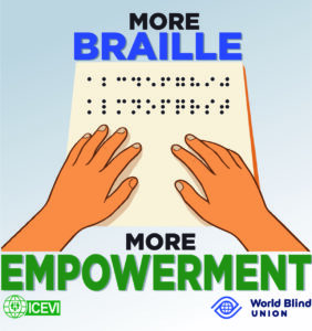 Illustration of two hands touching a Braille page. At the top it says in big, bold letters: “MORE BRAILLE”. Braille dots are shown on the piece of paper. At the bottom of the illustration it says: “MORE EMPOWERMENT”. At the bottom left is the logo of ICEVI (International Council for Education of People with Visual Impairment), and at the bottom right is the logo of the World Blind Union.